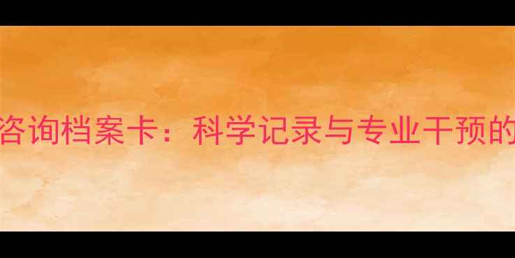 图片 心理健康咨询档案卡：科学记录与专业干预的完整指南