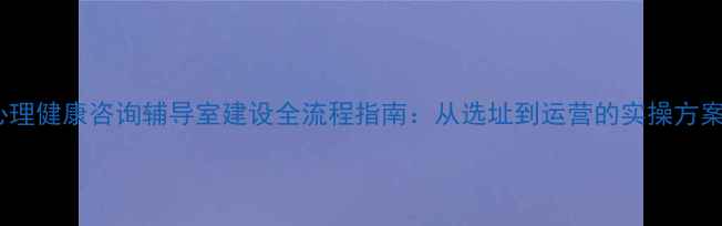 图片 心理健康咨询辅导室建设全流程指南：从选址到运营的实操方案1