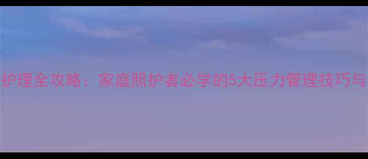 图片 心理健康护理全攻略：家庭照护者必学的5大压力管理技巧与沟通策略