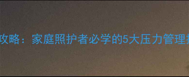 图片 心理健康护理全攻略：家庭照护者必学的5大压力管理技巧与沟通策略1