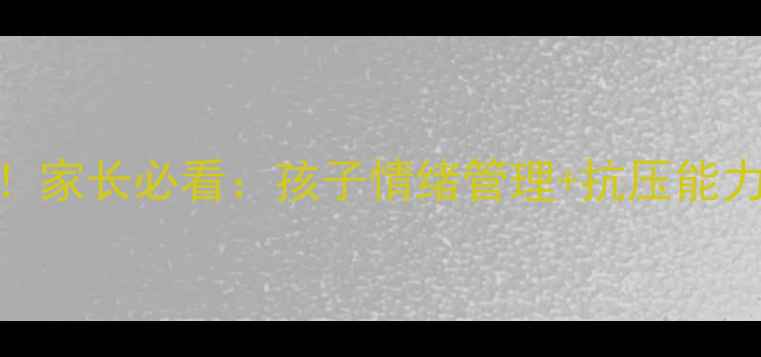 图片 心理健康教师科普3步这样做！家长必看：孩子情绪管理+抗压能力提升指南（附免费资源包）1