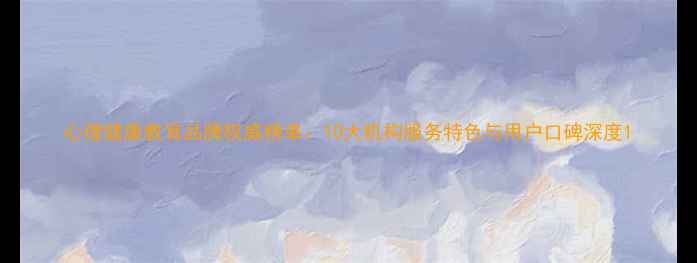 图片 心理健康教育品牌权威榜单：10大机构服务特色与用户口碑深度1