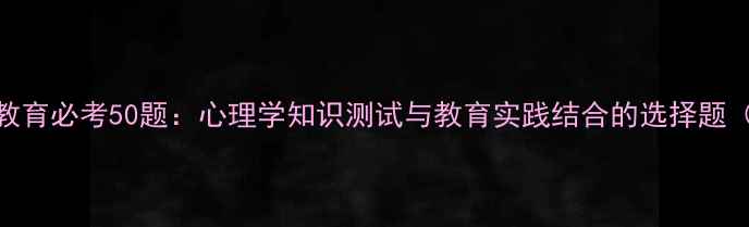 图片 心理健康教育必考50题：心理学知识测试与教育实践结合的选择题（附答案）