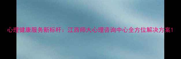 图片 心理健康服务新标杆：江西师大心理咨询中心全方位解决方案1