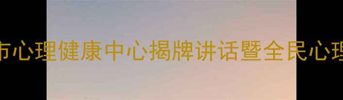图片 心理健康服务新起点｜市心理健康中心揭牌讲话暨全民心理健康促进计划正式启动