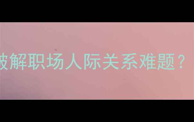 图片 心理健康沟通指南：如何破解职场人际关系难题？5个实用技巧助你轻松应对