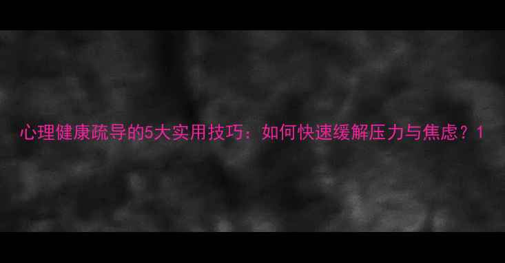 图片 心理健康疏导的5大实用技巧：如何快速缓解压力与焦虑？1