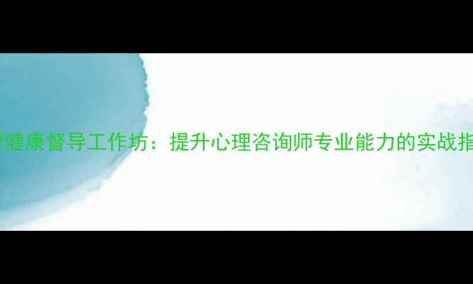 图片 心理健康督导工作坊：提升心理咨询师专业能力的实战指南1