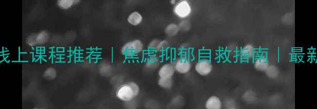 图片 心理健康线上课程推荐｜焦虑抑郁自救指南｜最新避坑攻略