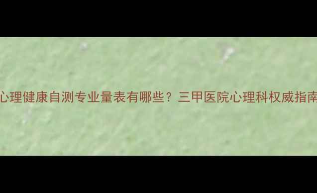 图片 心理健康自测专业量表有哪些？三甲医院心理科权威指南