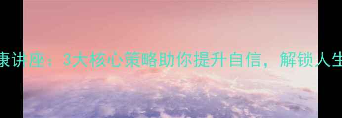 图片 心理健康讲座：3大核心策略助你提升自信，解锁人生新可能