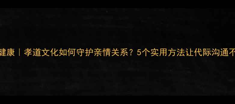 图片 心理健康｜孝道文化如何守护亲情关系？5个实用方法让代际沟通不再难
