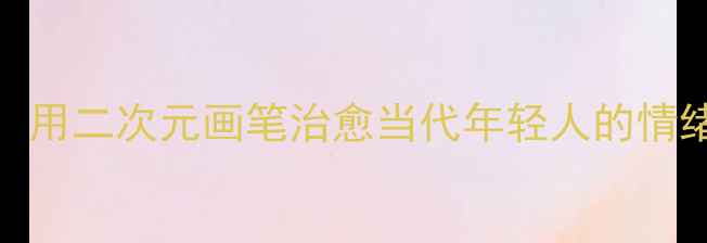 图片 心理动漫女绘画：用二次元画笔治愈当代年轻人的情绪焦虑与社交恐惧
