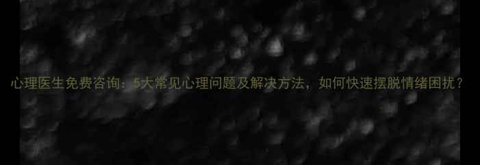图片 心理医生免费咨询：5大常见心理问题及解决方法，如何快速摆脱情绪困扰？