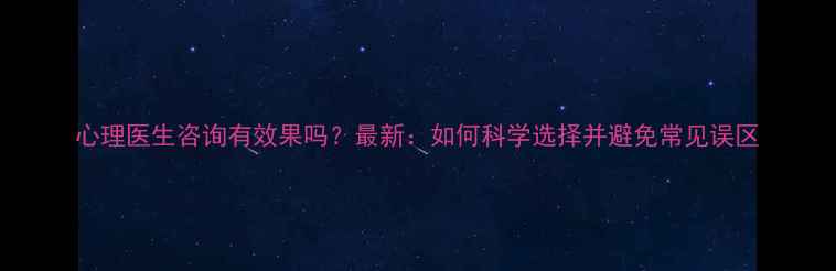 图片 心理医生咨询有效果吗？最新：如何科学选择并避免常见误区