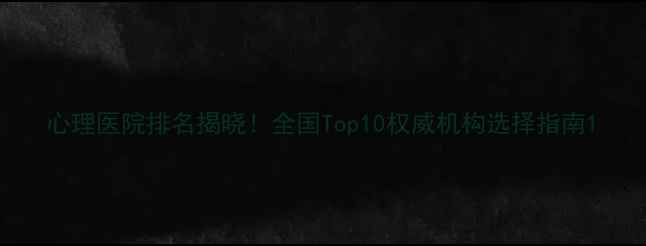 图片 心理医院排名揭晓！全国Top10权威机构选择指南1