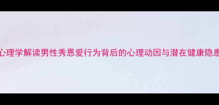 图片 心理学解读男性秀恩爱行为背后的心理动因与潜在健康隐患