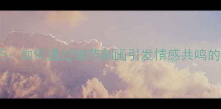 图片 心理描写技巧：如何通过细节刻画引发情感共鸣的5个实用方法