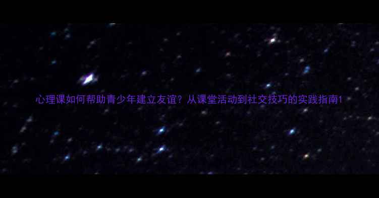 图片 心理课如何帮助青少年建立友谊？从课堂活动到社交技巧的实践指南1