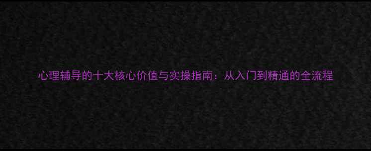 图片 心理辅导的十大核心价值与实操指南：从入门到精通的全流程