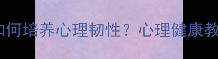 图片 挫折教育如何培养心理韧性？心理健康教育新视角1
