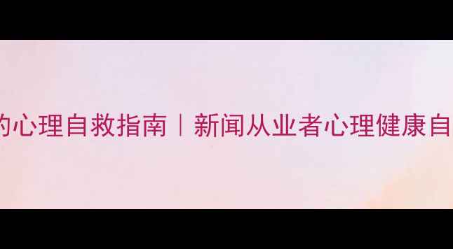 图片 新闻人必看📰高压环境下的心理自救指南｜新闻从业者心理健康自救手册（附实用工具包）1