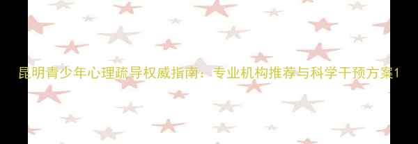 图片 昆明青少年心理疏导权威指南：专业机构推荐与科学干预方案1