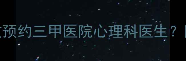 图片 最新全攻略：如何高效预约三甲医院心理科医生？附专业渠道与避坑指南