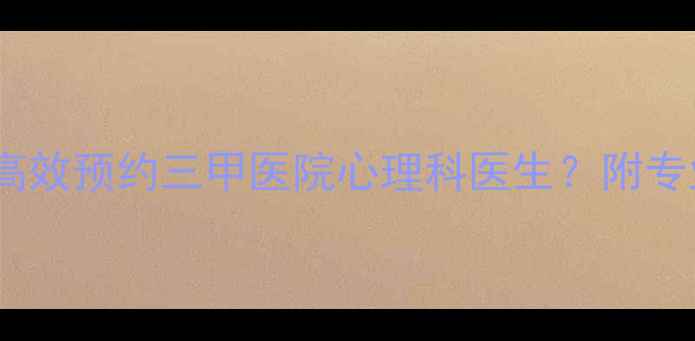 图片 最新全攻略：如何高效预约三甲医院心理科医生？附专业渠道与避坑指南1