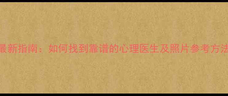 图片 最新指南：如何找到靠谱的心理医生及照片参考方法
