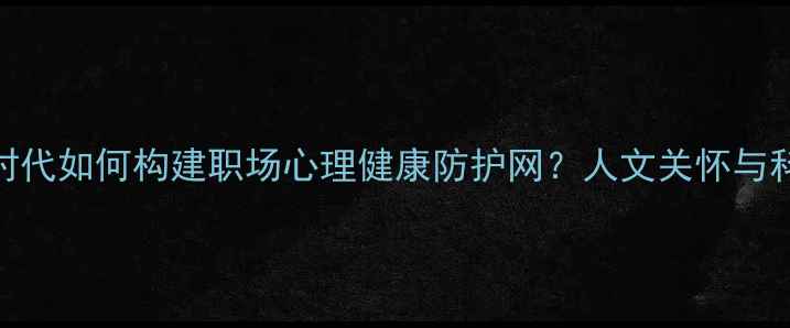 图片 权威指南后疫情时代如何构建职场心理健康防护网？人文关怀与科学干预双管齐下