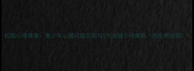 图片 校园心理健康：青少年心理问题识别与3大关键干预策略（附免费资源）1