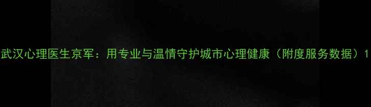图片 武汉心理医生京军：用专业与温情守护城市心理健康（附度服务数据）1