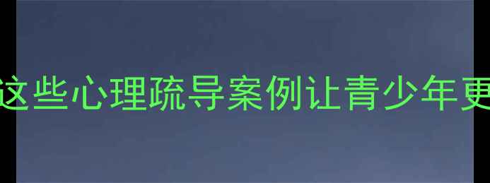图片 江苏教育心理学：这些心理疏导案例让青少年更阳光！家长必看🌟