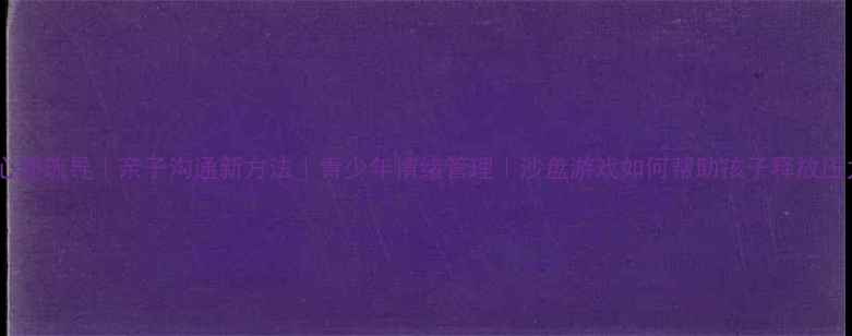 图片 沙盘心理疏导｜亲子沟通新方法｜青少年情绪管理｜沙盘游戏如何帮助孩子释放压力？1