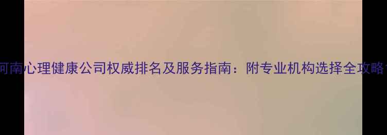 图片 河南心理健康公司权威排名及服务指南：附专业机构选择全攻略1