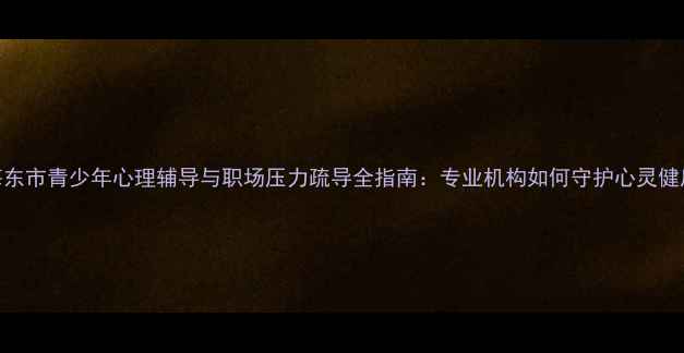 图片 海东市青少年心理辅导与职场压力疏导全指南：专业机构如何守护心灵健康