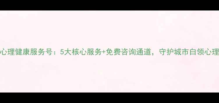 图片 深圳心理健康服务号：5大核心服务+免费咨询通道，守护城市白领心理健康