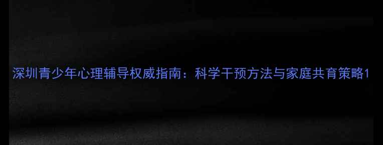 图片 深圳青少年心理辅导权威指南：科学干预方法与家庭共育策略1