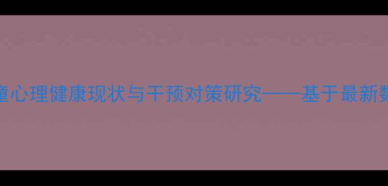 图片 渝北区留守儿童心理健康现状与干预对策研究——基于最新数据的深度分析