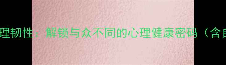 图片 自我认知与心理韧性：解锁与众不同的心理健康密码（含自我评估表）1