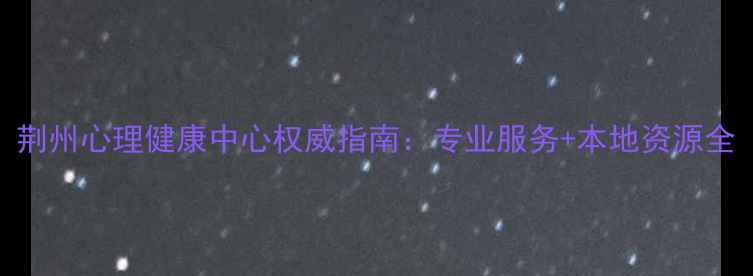 图片 荆州心理健康中心权威指南：专业服务+本地资源全