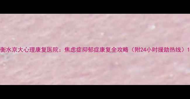 图片 衡水京大心理康复医院：焦虑症抑郁症康复全攻略（附24小时援助热线）1