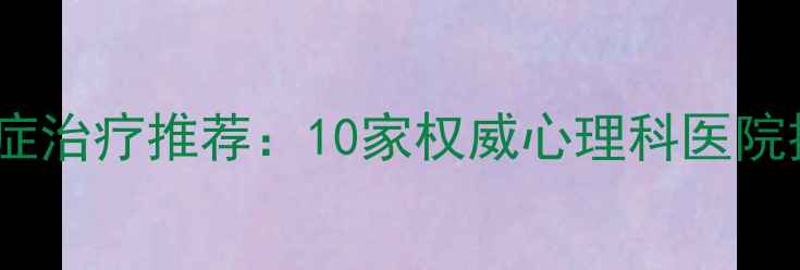 图片 西安焦虑症抑郁症治疗推荐：10家权威心理科医院排名及就诊指南1