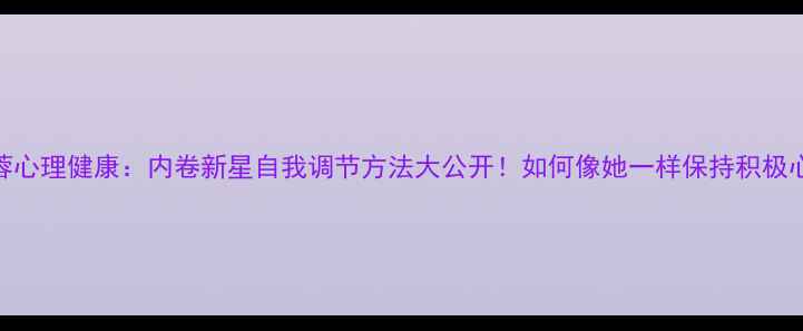 图片 谢佳蓉心理健康：内卷新星自我调节方法大公开！如何像她一样保持积极心态？