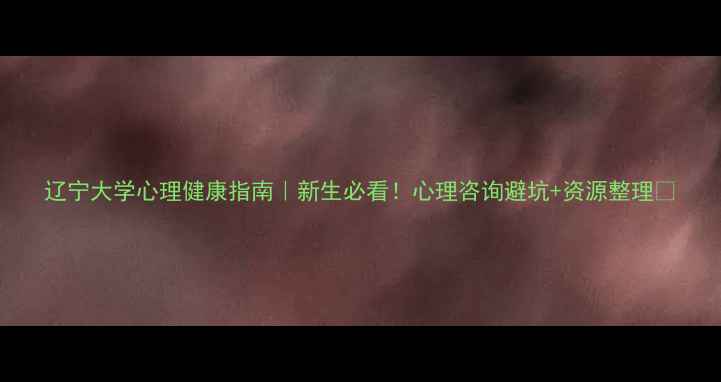 图片 辽宁大学心理健康指南｜新生必看！心理咨询避坑+资源整理✨