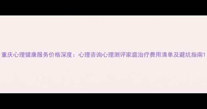 图片 重庆心理健康服务价格深度：心理咨询心理测评家庭治疗费用清单及避坑指南1