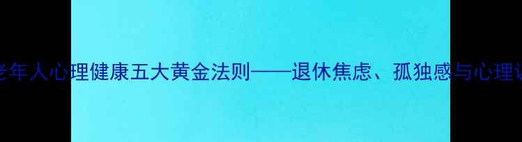 图片 钱素华：老年人心理健康五大黄金法则——退休焦虑、孤独感与心理调适全攻略