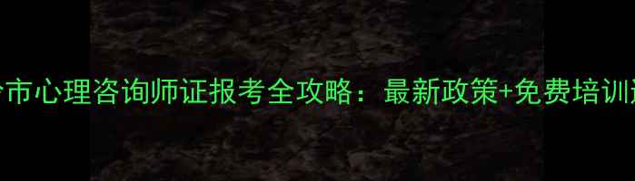 图片 铁岭市心理咨询师证报考全攻略：最新政策+免费培训通道