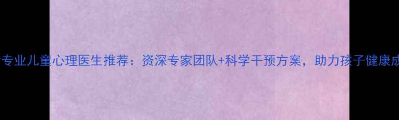 图片 长沙专业儿童心理医生推荐：资深专家团队+科学干预方案，助力孩子健康成长1